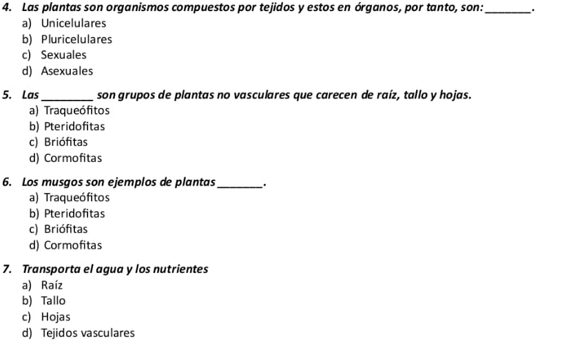 Las plantas son organismos compuestos por tejidos y estos en órganos, por tanto, son:_ .
a) Unicelulares
b) Pluricelulares
c) Sexuales
d) Asexuales
5. Las_ son grupos de plantas no vasculares que carecen de raíz, tallo y hojas.
a) Traqueófitos
b) Pteridofitas
c) Briófitas
d) Cormofitas
6. Los musgos son ejemplos de plantas _.
a) Traqueófitos
b) Pteridofitas
c) Briófitas
d) Cormofitas
7. Transporta el agua y los nutrientes
a) Raíz
b) Tallo
c) Hojas
d) Tejidos vasculares