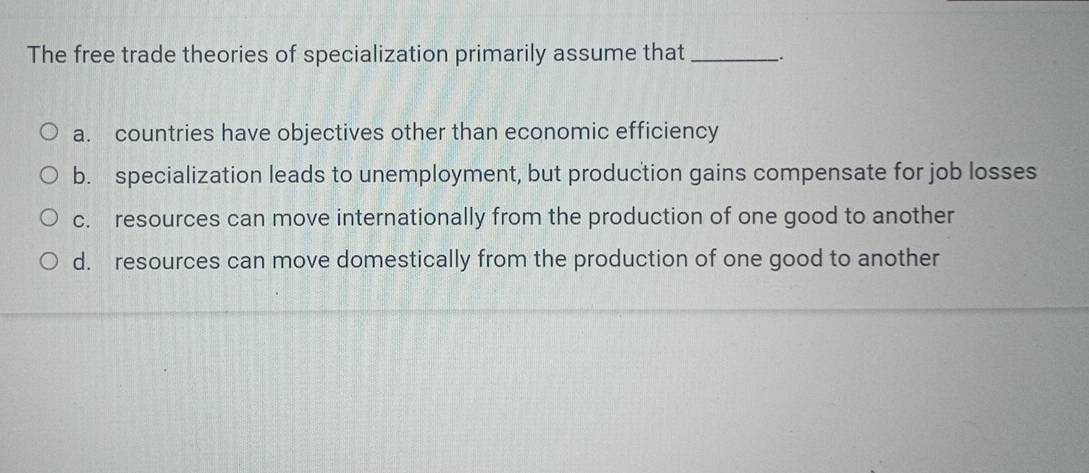 The free trade theories of specialization primarily assume that_
a. countries have objectives other than economic efficiency
b. specialization leads to unemployment, but production gains compensate for job losses
c. resources can move internationally from the production of one good to another
d. resources can move domestically from the production of one good to another