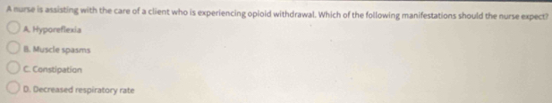 A nurse is assisting with the care of a client who is experiencing opioid withdrawal. Which of the following manifestations should the nurse expect?
A. Hyporeflexia
B. Muscle spasms
C. Constipation
D. Decreased respiratory rate