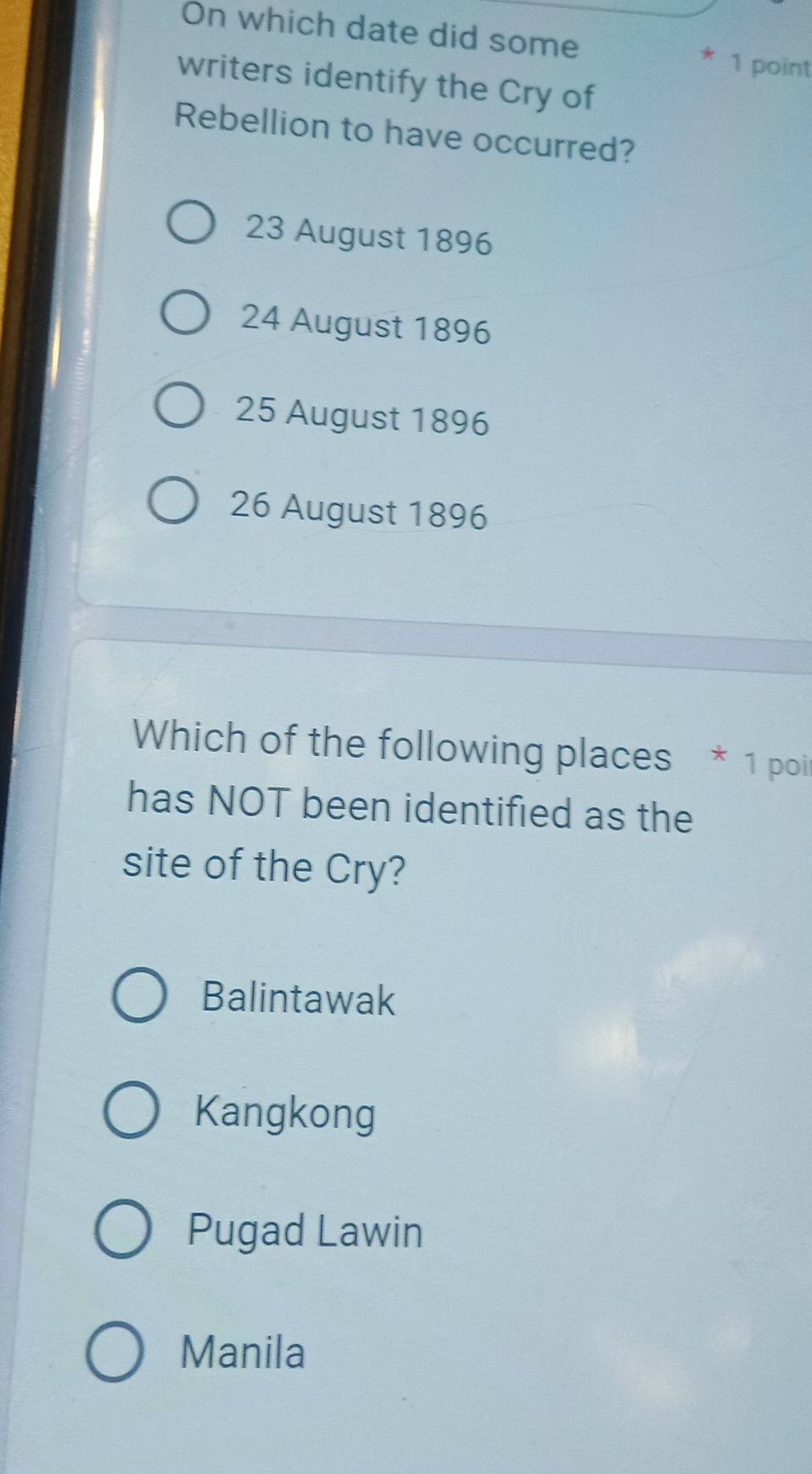 On which date did some * 1 point
writers identify the Cry of
Rebellion to have occurred?
23 August 1896
24 August 1896
25 August 1896
26 August 1896
Which of the following places * 1 poi
has NOT been identified as the
site of the Cry?
Balintawak
Kangkong
Pugad Lawin
Manila