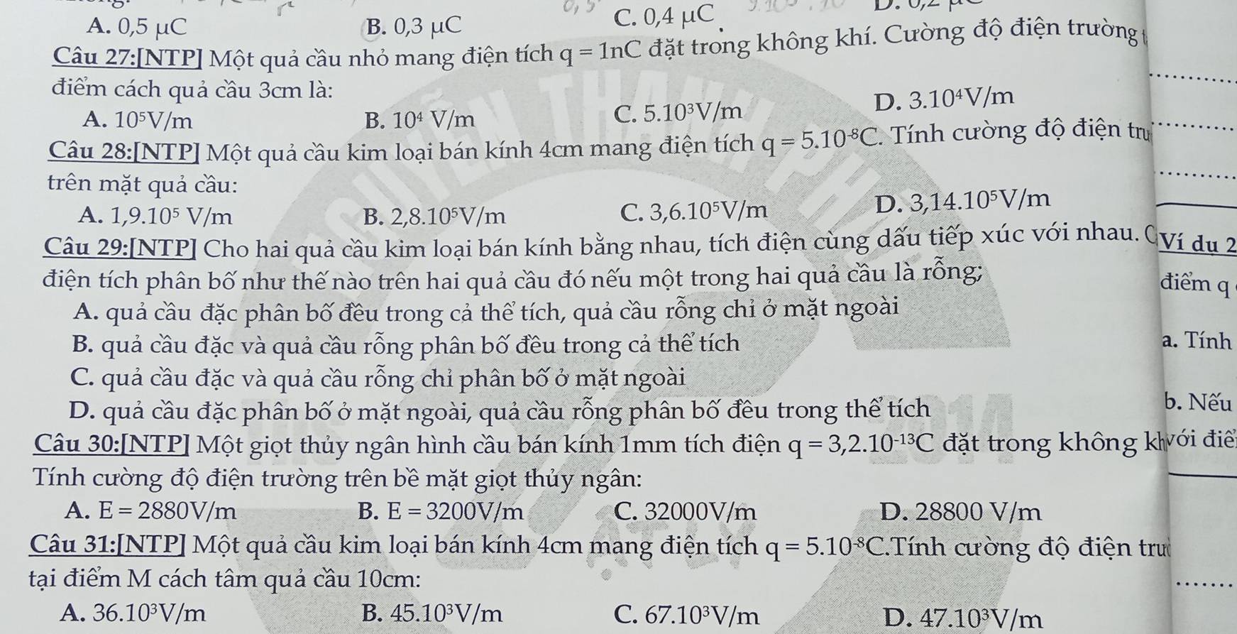 A. 0,5 μC B. 0,3 μC C. 0,4 μC
Câu 27:[NTP] Một quả cầu nhỏ mang điện tích q=1nC đặt trong không khí. Cường độ điện trường 
điểm cách quả cầu 3cm là: 3.10^4V/m
A. 10^5V/m B. 10^4V/m
C. 5.10^3V/m
D.
Câu 28:[NTP] Một quả cầu kim loại bán kính 4cm mang điện tích q=5.10^(-8)C Tính cường độ điện tr
trên mặt quả cầu:
A. 1,9.10^5V/m B. 2,8.10^5V/m
C. 3,6.10^5V/m
D. 3,14.10^5V/m
Câu 29:[NTP] Cho hai quả cầu kim loại bán kính bằng nhau, tích điện cùng dấu tiếp xúc với nhau. CVí du 2
điện tích phân bố như thế nào trên hai quả cầu đó nếu một trong hai quả cầu là rồng;
điểm q
A. quả cầu đặc phân bố đều trong cả thể tích, quả cầu rỗng chỉ ở mặt ngoài
B. quả cầu đặc và quả cầu rỗng phân bố đều trong cả thể tích
a. Tính
C. quả cầu đặc và quả cầu rỗng chỉ phân bố ở mặt ngoài
D. quả cầu đặc phân bố ở mặt ngoài, quả cầu rỗng phân bố đều trong thể tích
b. Nếu
Câu 30:[NTP] Một giọt thủy ngân hình cầu bán kính 1mm tích điện q=3,2.10^(-13)C đặt trong không kới đi
Tính cường độ điện trường trên bề mặt giọt thủy ngân:
A. E=2880V/m B. E=3200V/m C. 32000V/m D. 28800 V/m
Câu 31:[NTP] Một quả cầu kim loại bán kính 4cm mang điện tích q=5.10^(-8)C.Tính cường độ điện tru
tại điểm M cách tâm quả cầu 10cm:
A. 36.10^3V/m B. 45.10^3V/m C. 67.10^3V/m D. 47.10^3V/m