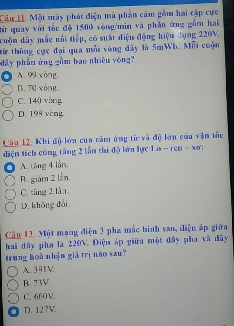 Một máy phát điện mà phần cảm gồm hai cặp cực
từ quay với tốc độ 1500 vòng/min và phần ứng gồm hai
cuộn dây mắc nổi tiếp, có suất điện động hiệu dụng 220V,
từ thông cực đại qua mỗi vòng dây là 5mWb. Mỗi cuộn
dây phần ứng gồm bao nhiêu vòng?
A. 99 vòng.
B. 70 vòng.
C. 140 vòng.
D. 198 vòng.
Câu 12. Khi độ lớn của cảm ứng từ và độ lớn của vận tốc
điện tích cùng tăng 2 lần thì độ lớn lực Lo - ren - xơ:
A. tăng 4 lần.
B. giảm 2 lần.
C. tăng 2 lần.
D. không đổi.
Câu 13. Một mạng điện 3 pha mắc hình sao, điện áp giữa
hai dây pha là 220V. Điện áp giữa một dây pha và dây
trung hoà nhận giá trị nào sau?
A. 381V.
B. 73V
C. 660V.
D. 127V.