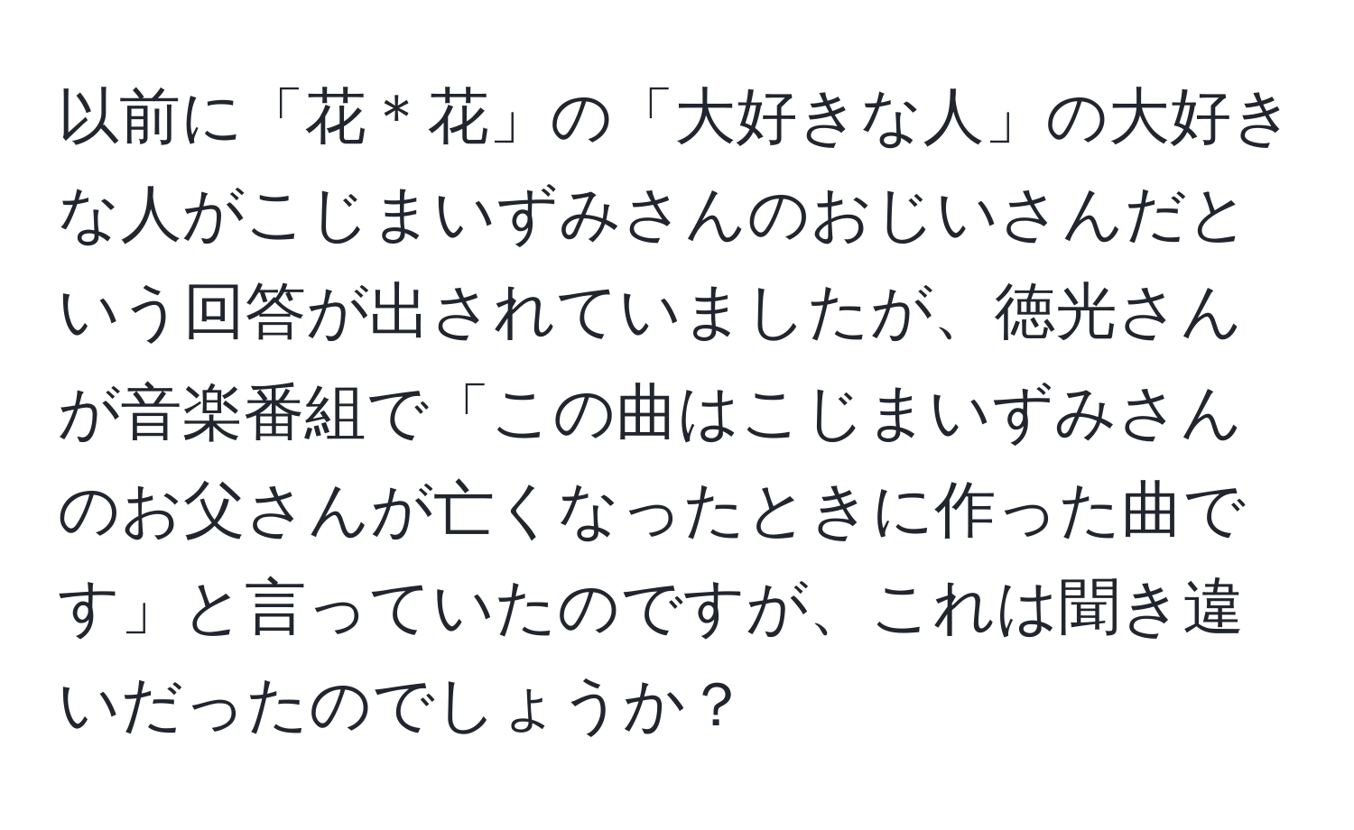 以前に「花＊花」の「大好きな人」の大好きな人がこじまいずみさんのおじいさんだという回答が出されていましたが、徳光さんが音楽番組で「この曲はこじまいずみさんのお父さんが亡くなったときに作った曲です」と言っていたのですが、これは聞き違いだったのでしょうか？