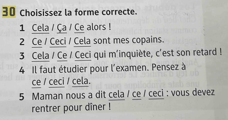 Choisissez la forme correcte. 
1 Cela / Ça / Ce alors ! 
2 Ce / Ceci / Cela sont mes copains. 
3 Cela / Ce / Ceci qui m’inquiète, c’est son retard ! 
4 Il faut étudier pour l'examen. Pensez à 
ce / ceci / cela. 
5 Maman nous a dit cela / ce / ceci : vous devez 
rentrer pour dîner !