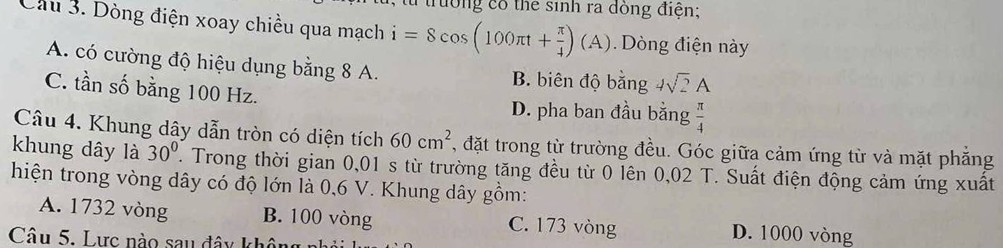 rường có the sinh ra dòng điện;
Cầu 3. Dòng điện xoay chiều qua mạch i=8cos (100π t+ π /4 )(A) Dòng điện này
A. có cường độ hiệu dụng bằng 8 A. B. biên độ bằng 4sqrt(2)A
C. tần số bằng 100 Hz.
D. pha ban đầu bằng  π /4 
Câu 4. Khung dây dẫn tròn có diện tích 60cm^2 , đặt trong từ trường đều. Góc giữa cảm ứng từ và mặt phẳng
khung dây là 30°. Trong thời gian 0,01 s từ trường tăng đều từ 0 lên 0,02 T. Suất điện động cảm ứng xuất
hiện trong vòng dây có độ lớn là 0,6 V. Khung dây gồm:
A. 1732 vòng B. 100 vòng C. 173 vòng D. 1000 vòng
Câu 5. Lực nào sau đây khôn