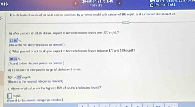 #16 Question 21, 5.145
Part S af 9 Points: 0 of 1
The cholesterol levels of an adult can be described by a normal model with a mean of 198 mg/dL and a standard deviation of 23.
b) What percent of adufts do you expect to have cholesterol levels over 220 mg/dL.7
⑩ 8%
(Round to two decimal places as needed.)
c) What percent of adults do you expect to have cholesterol levels between 170 and 180 mg/dL?
10 65 %
(Round to two decimal places as needed )
d) Estimate the interquartile range of cholesteral levels.
1QR=30°mg/d. 
(Round to the nearest integer as needed.)
e) Above what value are the highest 15% of adults' cholesterol levels?
mg/dl.
(Round to the nearest integer as needed.)