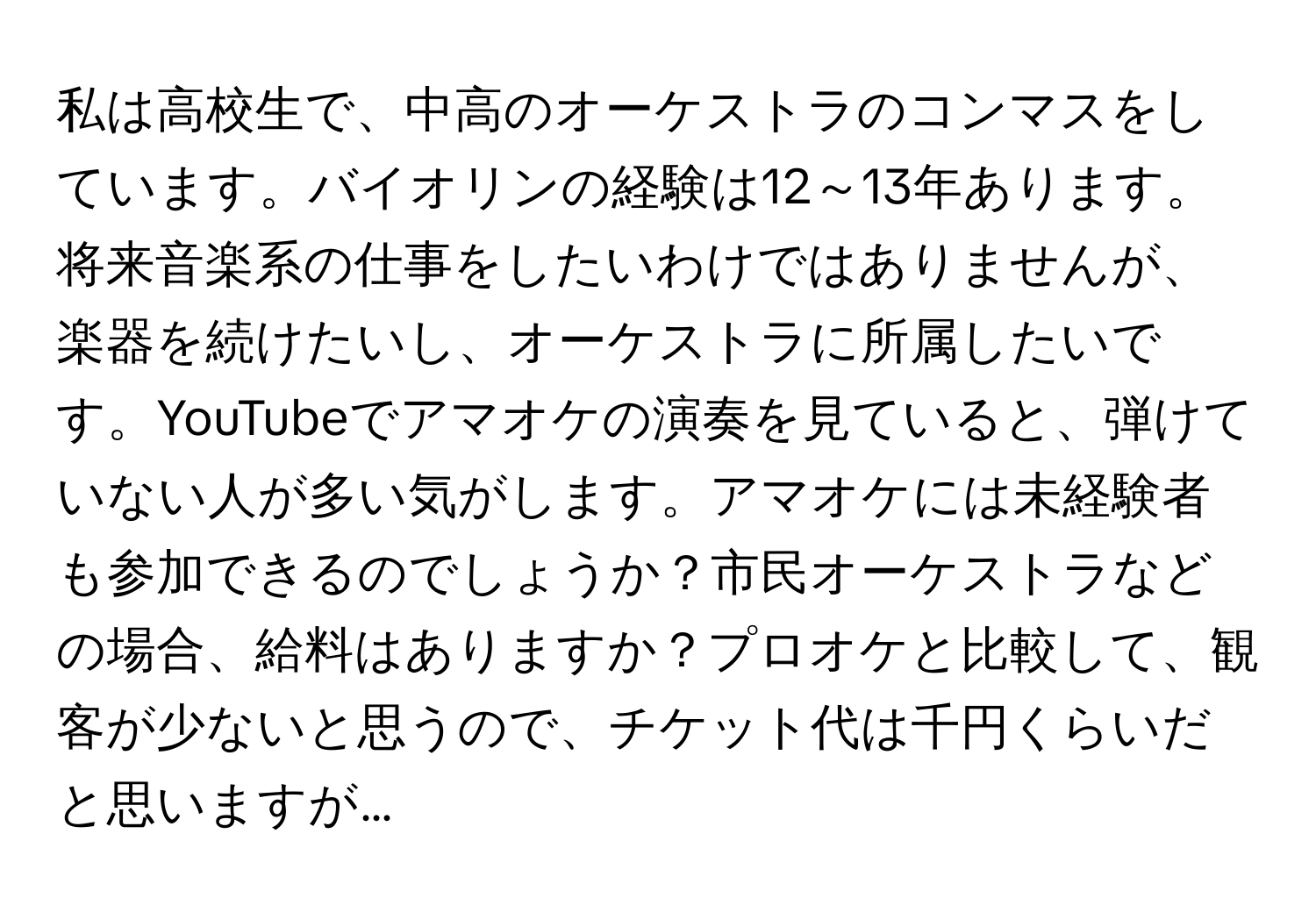 私は高校生で、中高のオーケストラのコンマスをしています。バイオリンの経験は12～13年あります。将来音楽系の仕事をしたいわけではありませんが、楽器を続けたいし、オーケストラに所属したいです。YouTubeでアマオケの演奏を見ていると、弾けていない人が多い気がします。アマオケには未経験者も参加できるのでしょうか？市民オーケストラなどの場合、給料はありますか？プロオケと比較して、観客が少ないと思うので、チケット代は千円くらいだと思いますが…