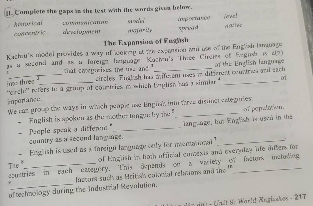 Complete the gaps in the text with the words given below.
historical communication model importance level
concentric development majority spread native
The Expansion of English
Kachru’s model provides a way of looking at the expansion and use of the English language
as a second and as a foreign language. Kachru's Three Circles of English is 、 a(n) 
1 that categorises the use and _of the English language
into three ³
_circles. English has different uses in different countries and each
“circle” refers to a group of countries in which English has a similar ‘
of
importance.
We can group the ways in which people use English into three distinct categories:
- English is spoken as the mother tongue by the of population.
- People speak a different _language, but English is used in the
country as a second language.
- English is used as a foreign language only for international 7 _ .
of English in both official contexts and everyday life differs for
The 8 _
countries in each category. This depends on a variety of factors including
_9
factors such as British colonial relations and the 'º
of technology during the Industrial Revolution.
dán n - Unit 9: World Englishes - 217