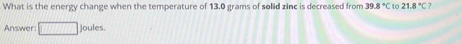 What is the energy change when the temperature of 13.0 grams of solid zinc is decreased from 39.8°C to 21.8°C ? 
Answer: Joules.