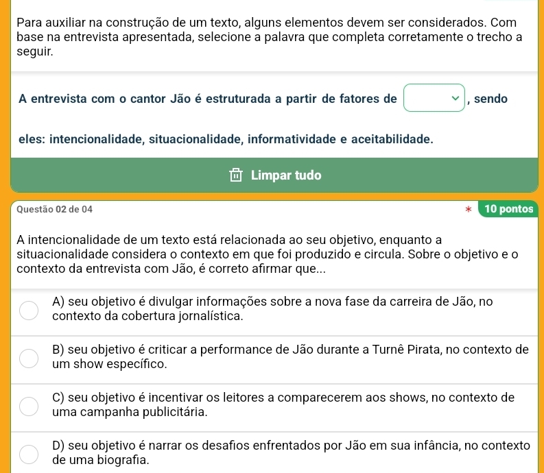 Para auxiliar na construção de um texto, alguns elementos devem ser considerados. Com
base na entrevista apresentada, selecione a palavra que completa corretamente o trecho a
seguir.
A entrevista com o cantor Jão é estruturada a partir de fatores de □ , sendo
eles: intencionalidade, situacionalidade, informatividade e aceitabilidade.
Limpar tudo
Questão 02 de 04 10 pontos
A intencionalidade de um texto está relacionada ao seu objetivo, enquanto a
situacionalidade considera o contexto em que foi produzido e circula. Sobre o objetivo e o
contexto da entrevista com Jão, é correto afirmar que...
A) seu objetivo é divulgar informações sobre a nova fase da carreira de Jão, no
contexto da cobertura jornalística.
B) seu objetivo é criticar a performance de Jão durante a Turnê Pirata, no contexto de
um show específico.
C) seu objetivo é incentivar os leitores a comparecerem aos shows, no contexto de
uma campanha publicitária.
D) seu objetivo é narrar os desafios enfrentados por Jão em sua infância, no contexto
de uma biografía.