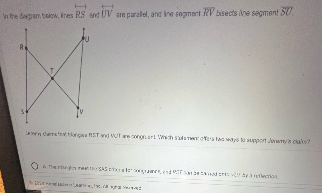 In the diagram below, lines overleftrightarrow RS and overleftrightarrow UV are parallel, and line segment overline RV bisects line segment overline SU. 
Jeremy claims that triangles RST and VUT are congruent. Which statement offers two ways to support Jeremy's claim?
A. The triangles meet the SAS criteria for congruence, and RST can be carried onto VUT by a reflection.
2024 Renaissance Learning, Inc. All rights reserved.