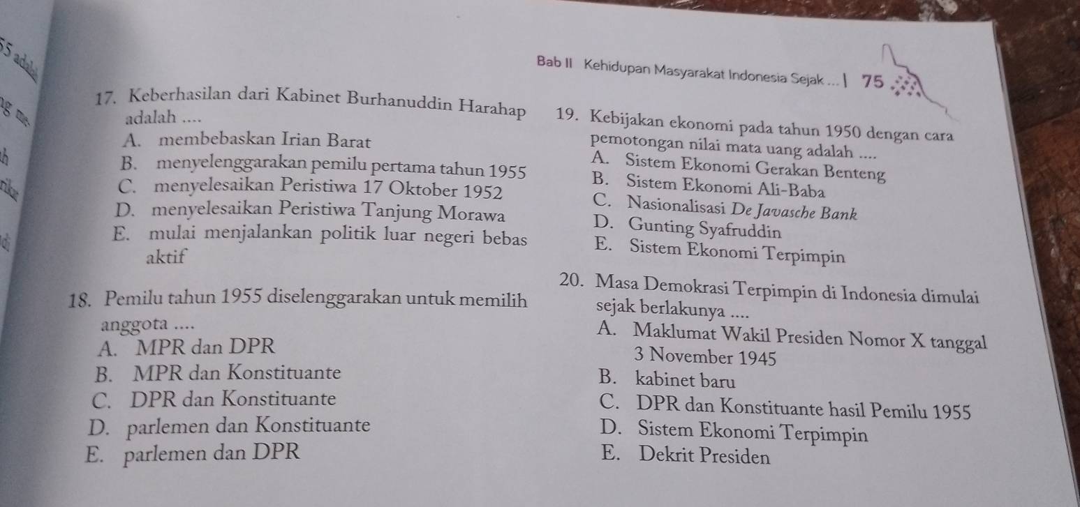 adab
Bab II Kehidupan Masyarakat Indonesia Sejak ... | 75 
g m 
17. Keberhasilan dari Kabinet Burhanuddin Harahap 19. Kebijakan ekonomi pada tahun 1950 dengan cara
adalah ....
A. membebaskan Irian Barat
pemotongan nilai mata uang adalah ....
A. Sistem Ekonomi Gerakan Benteng
B. menyelenggarakan pemilu pertama tahun 1955 B. Sistem Ekonomi Ali-Baba
C. menyelesaikan Peristiwa 17 Oktober 1952 C. Nasionalisasi De Javasche Bank
D. menyelesaikan Peristiwa Tanjung Morawa D. Gunting Syafruddin
E. mulai menjalankan politik luar negeri bebas E. Sistem Ekonomi Terpimpin
aktif
20. Masa Demokrasi Terpimpin di Indonesia dimulai
18. Pemilu tahun 1955 diselenggarakan untuk memilih sejak berlakunya ....
anggota ....
A. Maklumat Wakil Presiden Nomor X tanggal
A. MPR dan DPR
3 November 1945
B. MPR dan Konstituante
B. kabinet baru
C. DPR dan Konstituante
C. DPR dan Konstituante hasil Pemilu 1955
D. parlemen dan Konstituante
D. Sistem Ekonomi Terpimpin
E. parlemen dan DPR E. Dekrit Presiden