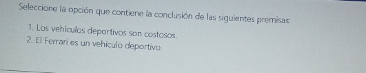 Seleccione la opción que contiene la conclusión de las siguientes premisas: 
1. Los vehículos deportivos son costosos. 
2. El Ferrari es un vehículo deportivo.