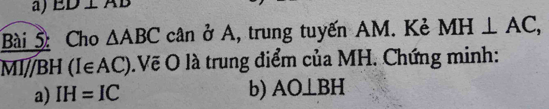 ED⊥ AD
Bài 5 Cho △ ABC cân ở A, trung tuyến AM. Kẻ MH⊥ AC, 
MI 11 BH 1 (I∈ AC).Vẽ O là trung điểm của MH. Chứng minh: 
a) IH=IC
b) AO⊥ BH