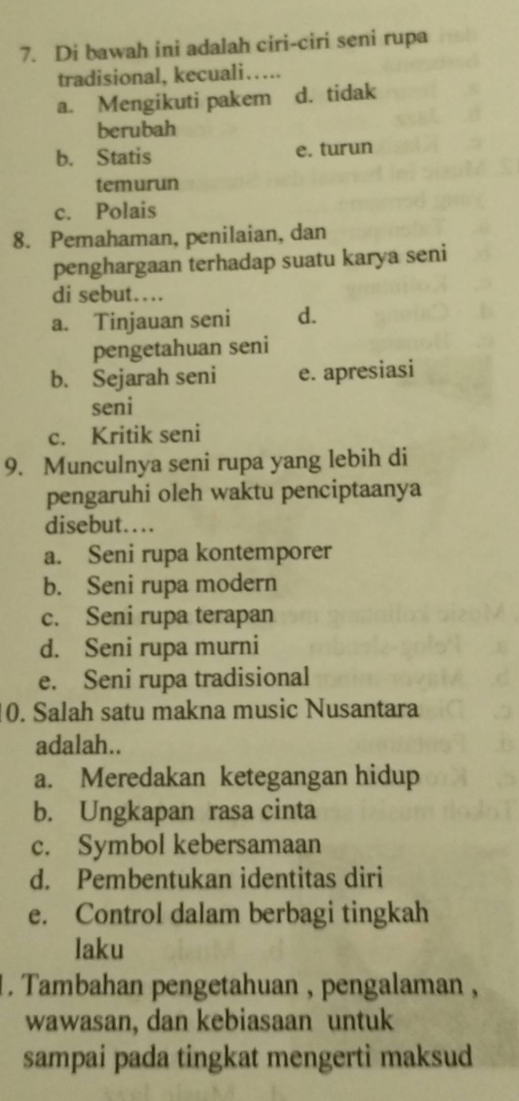 Di bawah ini adalah ciri-ciri seni rupa
tradisional, kecuali….
a. Mengikuti pakem d. tidak
berubah
b. Statis e. turun
temurun
c. Polais
8. Pemahaman, penilaian, dan
penghargaan terhadap suatu karya seni
di sebut…
a. Tinjauan seni
d.
pengetahuan seni
b. Sejarah seni e. apresiasi
seni
c. Kritik seni
9. Munculnya seni rupa yang lebih di
pengaruhi oleh waktu penciptaanya
disebut…...
a. Seni rupa kontemporer
b. Seni rupa modern
c. Seni rupa terapan
d. Seni rupa murni
e. Seni rupa tradisional
0. Salah satu makna music Nusantara
adalah..
a. Meredakan ketegangan hidup
b. Ungkapan rasa cinta
c. Symbol kebersamaan
d. Pembentukan identitas diri
e. Control dalam berbagi tingkah
laku
1. Tambahan pengetahuan , pengalaman ,
wawasan, dan kebiasaan untuk
sampai pada tingkat mengerti maksud