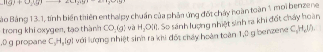 I(g)+O_2(g)
Bảo Bảng 13.1, tính biến thiên enthalpy chuẩn của phản ứng đốt cháy hoàn toàn 1 mol benzene 
trong khí oxygen, tạo thành CO_2(g) và H_2O(l) :. So sánh lượng nhiệt sinh ra khi đốt cháy hoàn 
, 0 g propane C_3H_8(g) với lượng nhiệt sinh ra khi đốt cháy hoàn toàn 1,0 g benzene C_6H_6(l).