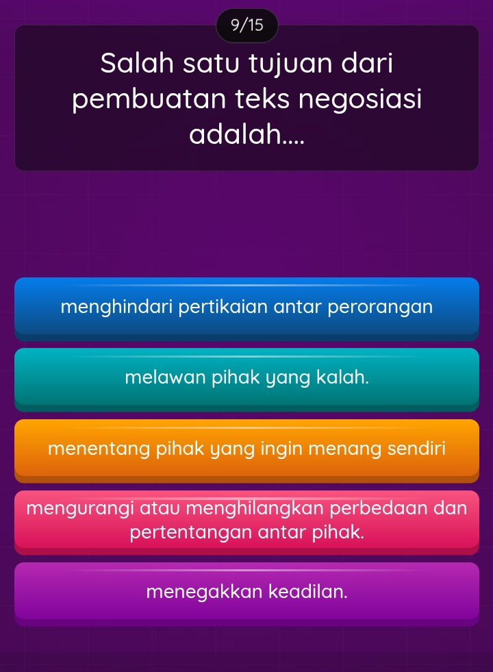 9/15
Salah satu tujuan dari
pembuatan teks negosiasi
adalah....
menghindari pertikaian antar perorangan
melawan pihak yang kalah.
menentang pihak yang ingin menang sendiri
mengurangi atau menghilangkan perbedaan dan
pertentangan antar pihak.
menegakkan keadilan.