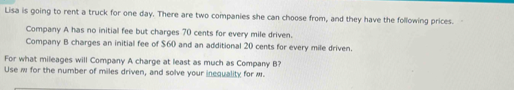 Lisa is going to rent a truck for one day. There are two companies she can choose from, and they have the following prices. 
Company A has no initial fee but charges 70 cents for every mile driven. 
Company B charges an initial fee of $60 and an additional 20 cents for every mile driven. 
For what mileages will Company A charge at least as much as Company B? 
Use m for the number of miles driven, and solve your inequality for m.