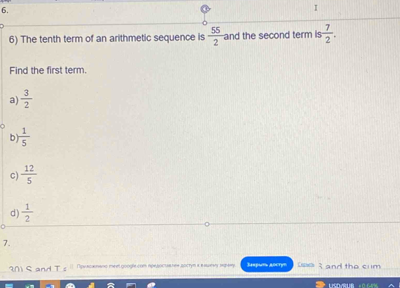 The tenth term of an arithmetic sequence is  55/2  and the second term is  7/2 . 
Find the first term.
a)  3/2 
b  1/5 
c)  12/5 
d)  1/2 
7.
301 S and T s Приκлδоακеенνо тееt.googlе.сот предоставлен достуηκвашемιу зκрану. Закрыт достyn CKDblTh and the cum
USD/RUE
649