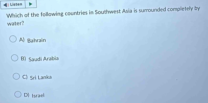 Listen
Which of the following countries in Southwest Asia is surrounded completely by
water?
A) Bahrain
B)Saudi Arabia
C) Sri Lanka
D) Israel