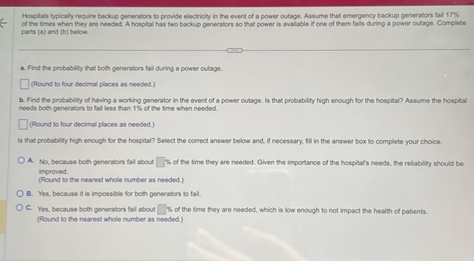 Hospitals typically require backup generators to provide electricity in the event of a power outage. Assume that emergency backup generators fail 17%
of the times when they are needed. A hospital has two backup generators so that power is available if one of them fails during a power outage. Complete
parts (a) and (b) below.
a. Find the probability that both generators fail during a power outage.
(Round to four decimal places as needed.)
b. Find the probability of having a working generator in the event of a power outage. Is that probability high enough for the hospital? Assume the hospital
needs both generators to fail less than 1% of the time when needed.
(Round to four decimal places as needed.)
ls that probability high enough for the hospital? Select the correct answer below and, if necessary, fill in the answer box to complete your choice.
A. No, because both generators fail about □ % of the time they are needed. Given the importance of the hospital's needs, the reliability should be
improved.
(Round to the nearest whole number as needed.)
B. Yes, because it is impossible for both generators to fail.
C. Yes, because both generators fail about □ % of the time they are needed, which is low enough to not impact the health of patients.
(Round to the nearest whole number as needed.)