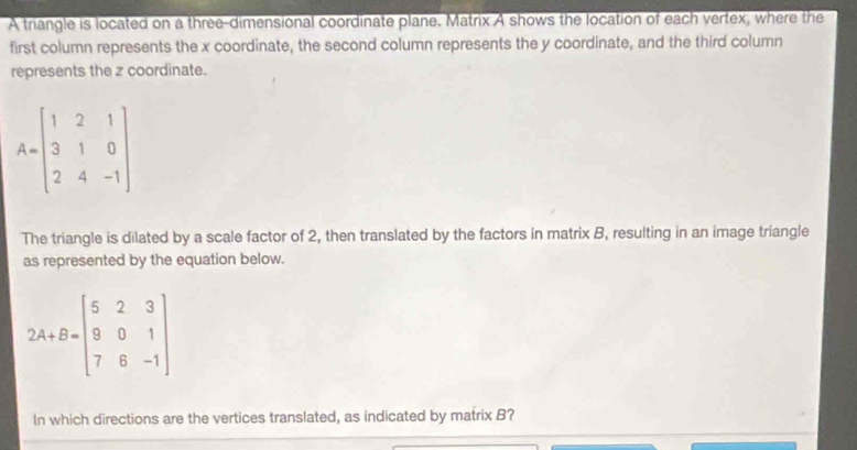 A triangle is located on a three-dimensional coordinate plane. Matrix A shows the location of each vertex, where the
first column represents the x coordinate, the second column represents the y coordinate, and the third column
represents the z coordinate.
A=beginbmatrix 1&2&1 3&1&0 2&4&-1endbmatrix
The triangle is dilated by a scale factor of 2, then translated by the factors in matrix B, resulting in an image triangle
as represented by the equation below.
2A+B=beginbmatrix 5&2&3 9&0&1 7&8&-1endbmatrix
In which directions are the vertices translated, as indicated by matrix B?