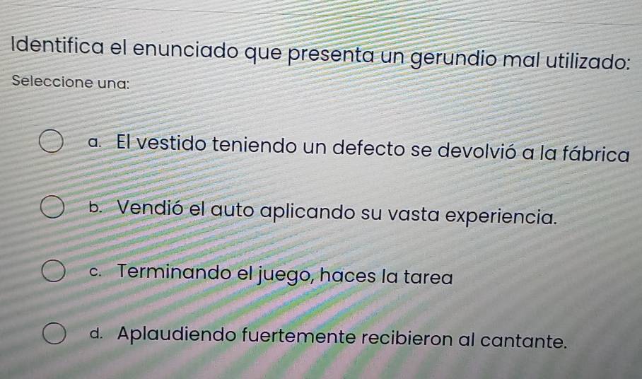 Identifica el enunciado que presenta un gerundio mal utilizado:
Seleccione una:
a. El vestido teniendo un defecto se devolvió a la fábrica
B. Vendió el auto aplicando su vasta experiencia.
c. Terminando el juego, haces la tarea
d. Aplaudiendo fuertemente recibieron al cantante.