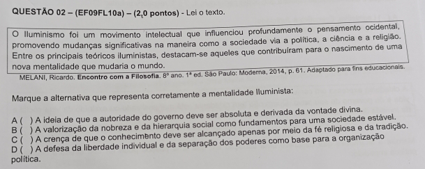 (EF09FL10a) - (2,0 pontos) - Lei o texto.
O Iluminismo foi um movimento intelectual que influenciou profundamente o pensamento ocidental,
promovendo mudanças significativas na maneira como a sociedade via a política, a ciência e a religião.
Entre os principais teóricos iluministas, destacam-se aqueles que contribuíram para o nascimento de uma
nova mentalidade que mudaria o mundo.
MELANI, Ricardo. Encontro com a Filosofia. 8° ano. 1^a ed. São Paulo: Moderna, 2014, p. 61. Adaptado para fins educacionals.
Marque a alternativa que representa corretamente a mentalidade Iluminista:
A( ) A ideia de que a autoridade do governo deve ser absoluta e derivada da vontade divina.
B( ) A valorização da nobreza e da hierarquia social como fundamentos para uma sociedade estável.
c( ) A crença de que o conhecimento deve ser alcançado apenas por meio da fé religiosa e da tradição.
D ( ) A defesa da liberdade individual e da separação dos poderes como base para a organização
política .