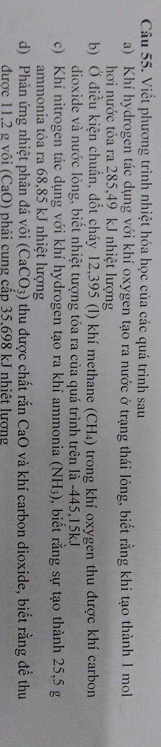 Viết phương trình nhiệt hóa học của các quá trình sau 
a) Khí hydrogen tác dụng với khí oxygen tạo ra nước ở trạng thái lỏng, biết rằng khi tạo thành 1 mol 
hơi nước tỏa ra 285,49 kJ nhiệt lượng 
b) Ở điều kiện chuẩn, đốt cháy 12,395 (l) khí methane (CH₄) trong khí oxygen thu được khí carbon 
dioxide và nước lỏng, biết nhiệt tượng tỏa ra của quá trình trên là -445, 15kJ
c) Khí nitrogen tác dụng với khí hydrogen tạo ra khí ammonia (NH₃), biết rằng sự tạo thành 25,5 g
ammonia tỏa ra 68,85 kJ nhiệt lượng 
d) Phản ứng nhiệt phân đá vôi (CaCO_3) thu được chất rắn CaO và khí carbon dioxide, biết rằng để thu 
được 11.2 g vôi (CaO) phải cung cấp 35.698 kJ nhiệt lương