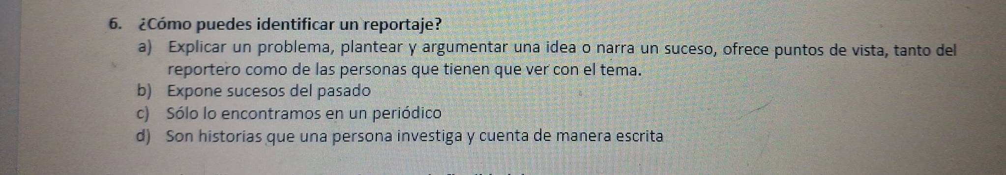 ¿Cómo puedes identificar un reportaje?
a) Explicar un problema, plantear y argumentar una idea o narra un suceso, ofrece puntos de vista, tanto del
reportero como de las personas que tienen que ver con el tema.
b) Expone sucesos del pasado
c) Sólo lo encontramos en un periódico
d) Son historias que una persona investiga y cuenta de manera escrita