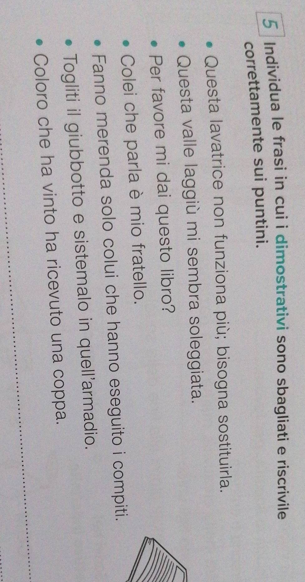 Individua le frasi in cui i dimostrativi sono sbagliati e riscrivile 
correttamente sui puntini. 
Questa lavatrice non funziona più; bisogna sostituirla. 
Questa valle laggiù mi sembra soleggiata. 
Per favore mi dai questo libro? 
Colei che parla è mio fratello. 
Fanno merenda solo colui che hanno eseguito i compiti. 
Togliti il giubbotto e sistemalo in quell'armadio. 
Coloro che ha vinto ha ricevuto una coppa.