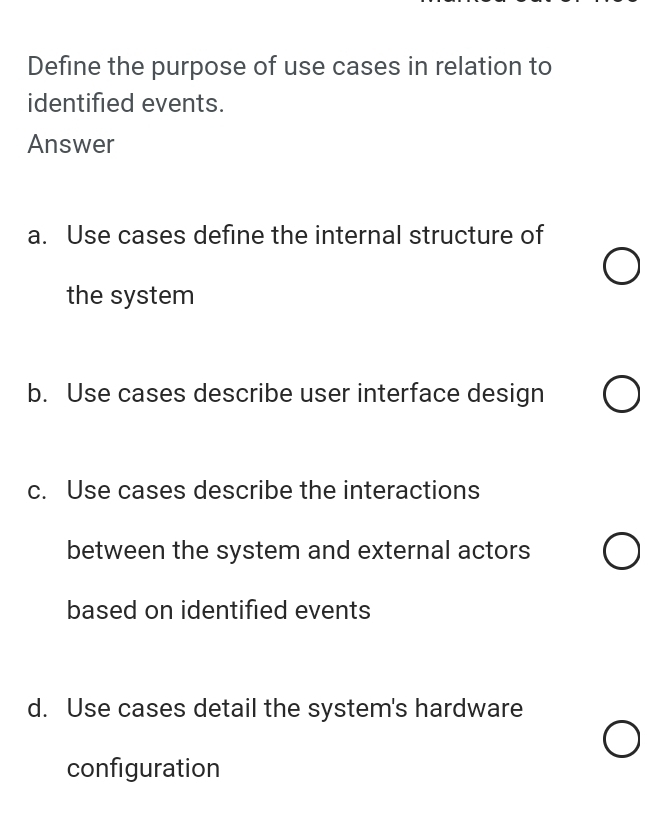 Define the purpose of use cases in relation to
identified events.
Answer
a. Use cases define the internal structure of
the system
b. Use cases describe user interface design
c. Use cases describe the interactions
between the system and external actors
based on identified events
d. Use cases detail the system's hardware
configuration