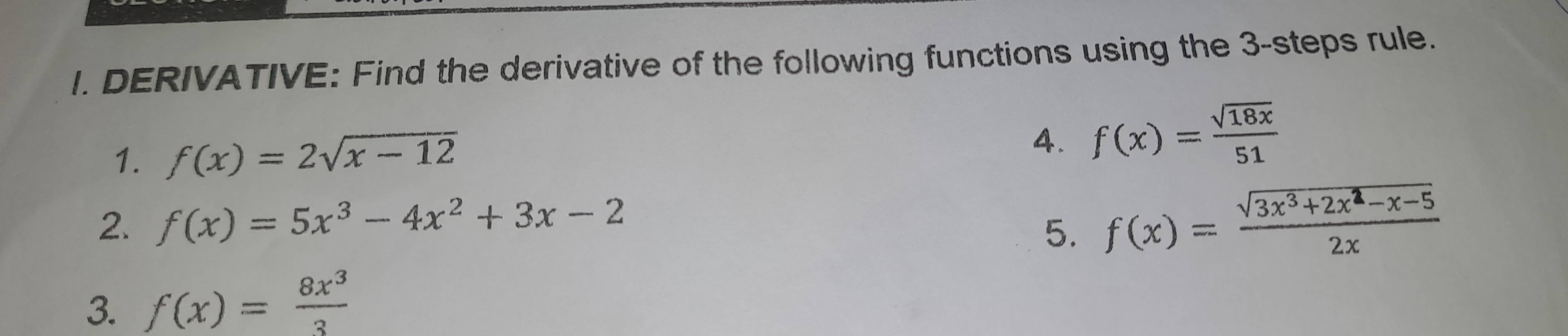 DERIVATIVE: Find the derivative of the following functions using the 3 -steps rule. 
1. f(x)=2sqrt(x-12)
4. f(x)= sqrt(18x)/51 
2. f(x)=5x^3-4x^2+3x-2
5. f(x)= (sqrt(3x^3+2x^2-x-5))/2x 
3. f(x)= 8x^3/3 