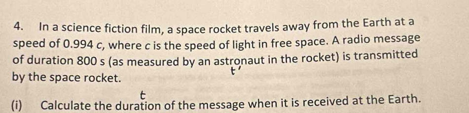 In a science fiction film, a space rocket travels away from the Earth at a 
speed of 0.994 c, where c is the speed of light in free space. A radio message 
of duration 800 s (as measured by an astronaut in the rocket) is transmitted 
by the space rocket. 
(i) Calculate the duration of the message when it is received at the Earth.