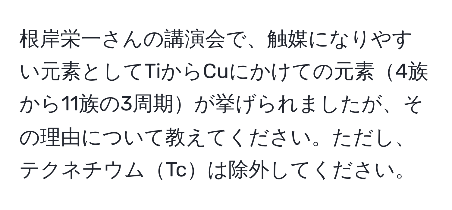 根岸栄一さんの講演会で、触媒になりやすい元素としてTiからCuにかけての元素4族から11族の3周期が挙げられましたが、その理由について教えてください。ただし、テクネチウムTcは除外してください。