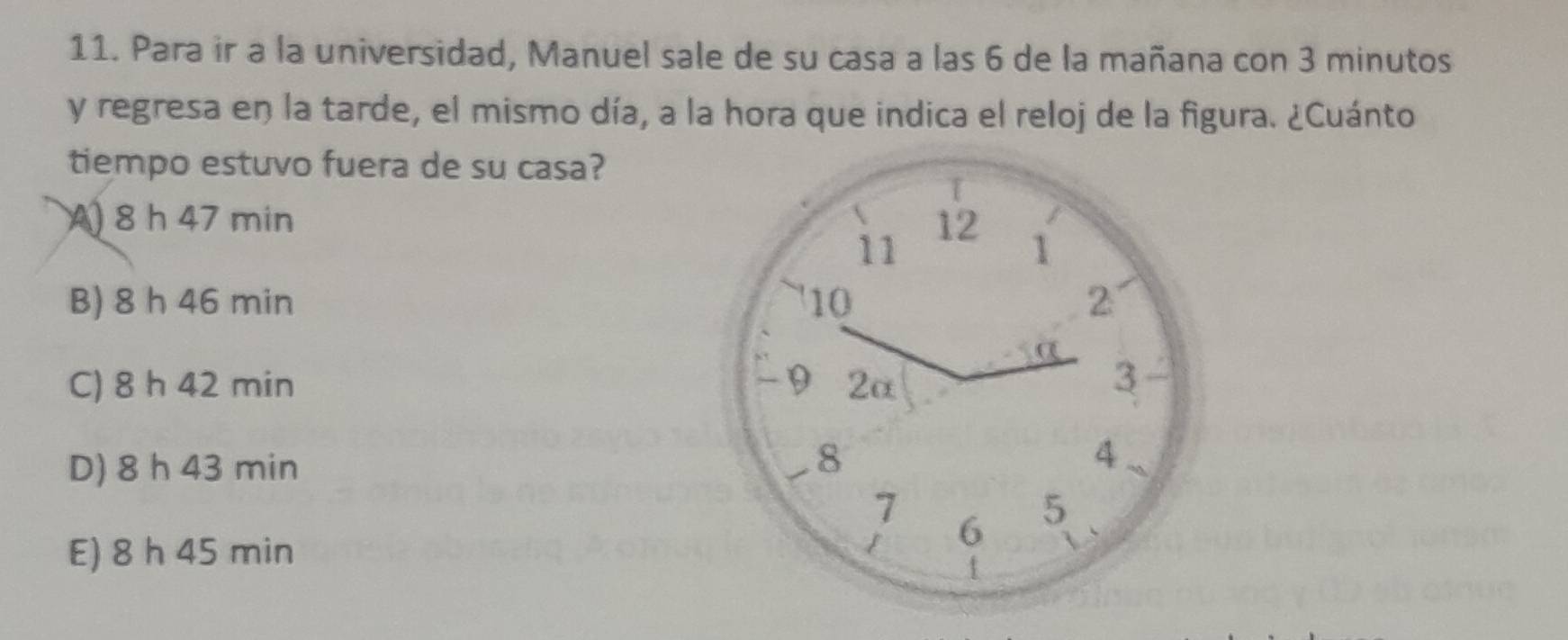 Para ir a la universidad, Manuel sale de su casa a las 6 de la mañana con 3 minutos
y regresa en la tarde, el mismo día, a la hora que indica el reloj de la figura. ¿Cuánto
tiempo estuvo fuera de su casa?
A) 8 h 47 min 12 1
11
B) 8 h 46 min 10 2
C) 8 h 42 min 9 2α
3
D) 8 h 43 min
8
4
7
E) 8 h 45 min
/ 6 5