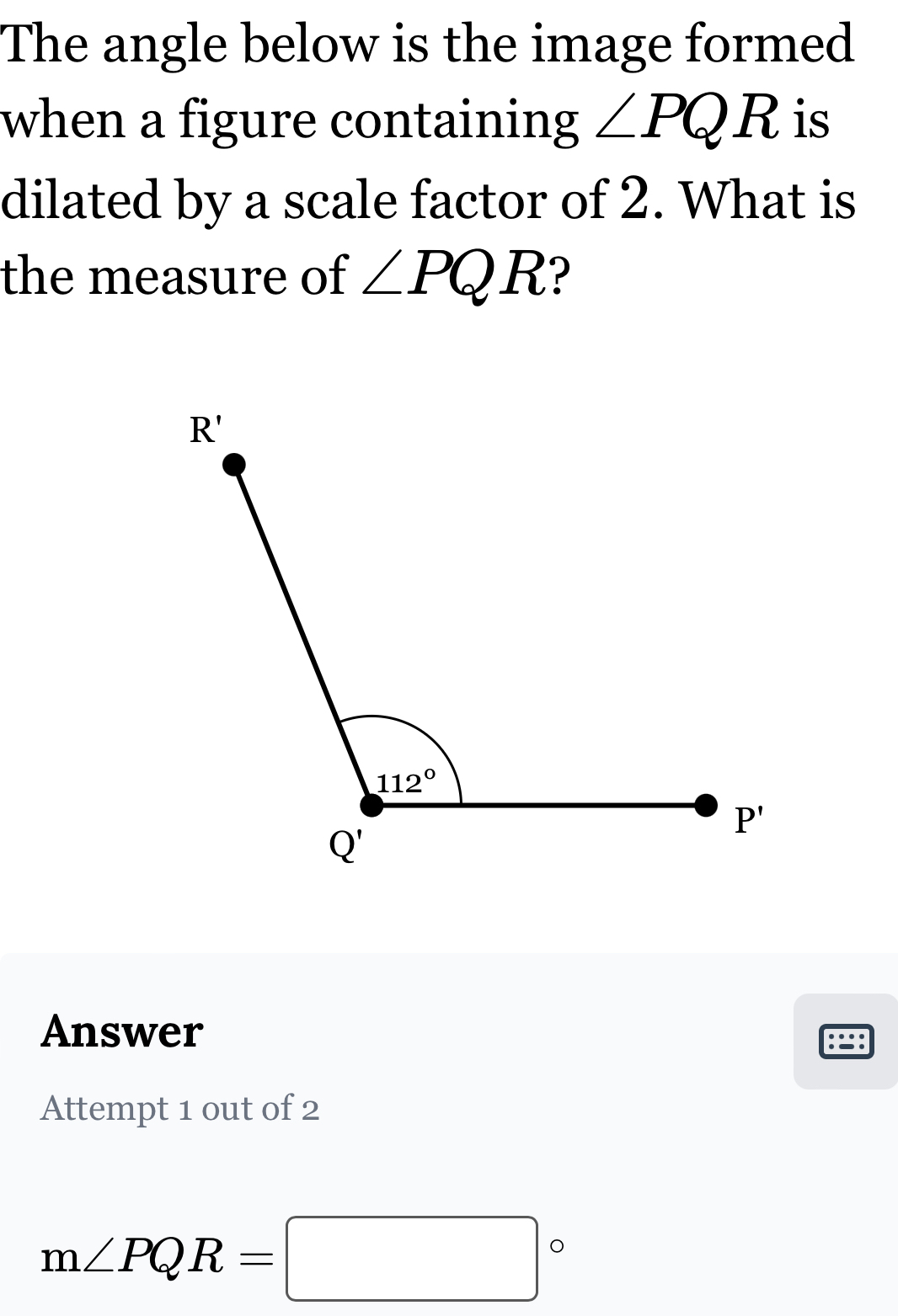 The angle below is the image formed
when a figure containing ∠ PQR is
dilated by a scale factor of 2. What is
the measure of ∠ PQR ?
Answer :=:
Attempt 1 out of 2
m∠ PQR=□°