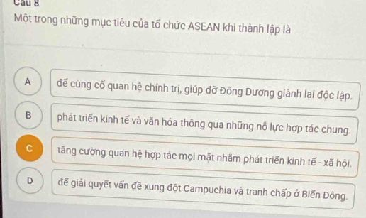 Một trong những mục tiêu của tố chức ASEAN khi thành lập là
A . đế cùng cố quan hệ chính trị, giúp đỡ Đông Dương giành lại độc lập.
B phát triển kinh tế và văn hóa thông qua những nỗ lực hợp tác chung.
C tăng cường quan hệ hợp tác mọi mặt nhăm phát triển kinh tế - xã hội.
D để giải quyết vấn đề xung đột Campuchia và tranh chấp ở Biến Đông.