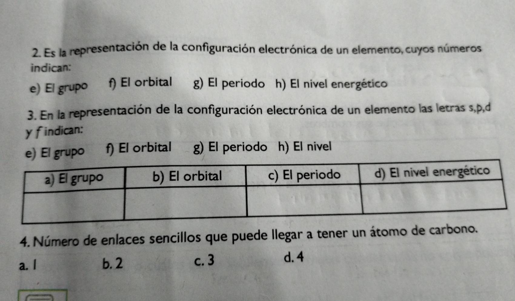 Es la representación de la configuración electrónica de un elemento, cuyos números
indican:
e) El grupo f) El orbital g) El periodo h) El nivel energético
3. En la representación de la configuración electrónica de un elemento las letras s, p, d
y findican:
e) El grupo f) El orbital g) El periodo h) El nivel
4. Número de enlaces sencillos que puede llegar a tener un átomo de carbono.
a. I b. 2
c. 3 d. 4