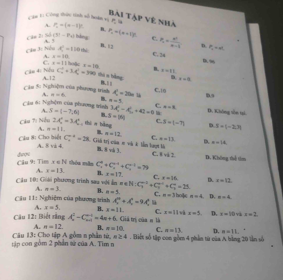 Bài tập về nhà
Câu 1: Công thức tính số hoán vị P_n lā
A. P_n=(n-1)! B.
Câu 2: S_6(5!-P_4) bàng: P_n=(n+1)^t C. P_n= n!/n-1 .
A. 5
B. 12 D. P_u=nL
Câu 3: Nếu A_2^(2=110 thì:
A. x=10.
C. 24 D. 96
C. x=11 hoặc x=10. x=11.
B.
Câu 4: Nếu C_n^3+3A_n^2=390 thì n bằng:
A.12 D. x=0.
B.11
Câu 5: Nghiệm của phương trình A_n^3=20n là D.9
C.10
A. n=6.
B. n=5.
Câu 6: Nghệm của phương trình 3A_x^2-A_(2x)^2+42=0 C. n=8. D. Không tồn tại.
là:
A. S= -7;6) B. S= 6 C. S= -7 S= -2;3
Câu 7: Nếu 2A_n^4=3A_n^4 thì n bằng
D.
A. n=11. B. n=12. C. n=13. D.
Câu 8: Cho biết C_n^(n-k)=28. Giá trị của π và k lần lượt là
A. 8 và 4.
n=14.
B. 8 và 3.
được C. 8 và 2. D. Không thể tim
Câu 9: Tìm x∈ N thóa mãn C_x^0+C_x^(x-1)+C_x^(x-2)=79
A. x=13.
B. x=17. C. x=16.
Câu 10: Giải phương trình sau với ần n∈ N:C_5^(n-2)+C_5^(n-1)+C_5^n=25. D. x=12.
A. n=3. B. n=5.
C. n=3 hoặc n=4. D. n=4.
Câu 11: Nghiệm của phương trình A_x^(10)+A_x^9=9A_x^8 là
A. x=5. B. x=11. C. x=11 và x=5. D. x=10 và x=2.
Câu 12: Biết rằng A_n^2-C_(n+1)^(n-1)=4n+6. Giá trị của π là
A. n=12. B. n=10. C. n=13. D. n=11.
Câu 13: Cho tập A gồm n phần tử, n≥ 4. Biết số tập con gồm 4 phần tử của A bằng 20 lần số
tập con gồm 2 phần tử của A. Tìm n