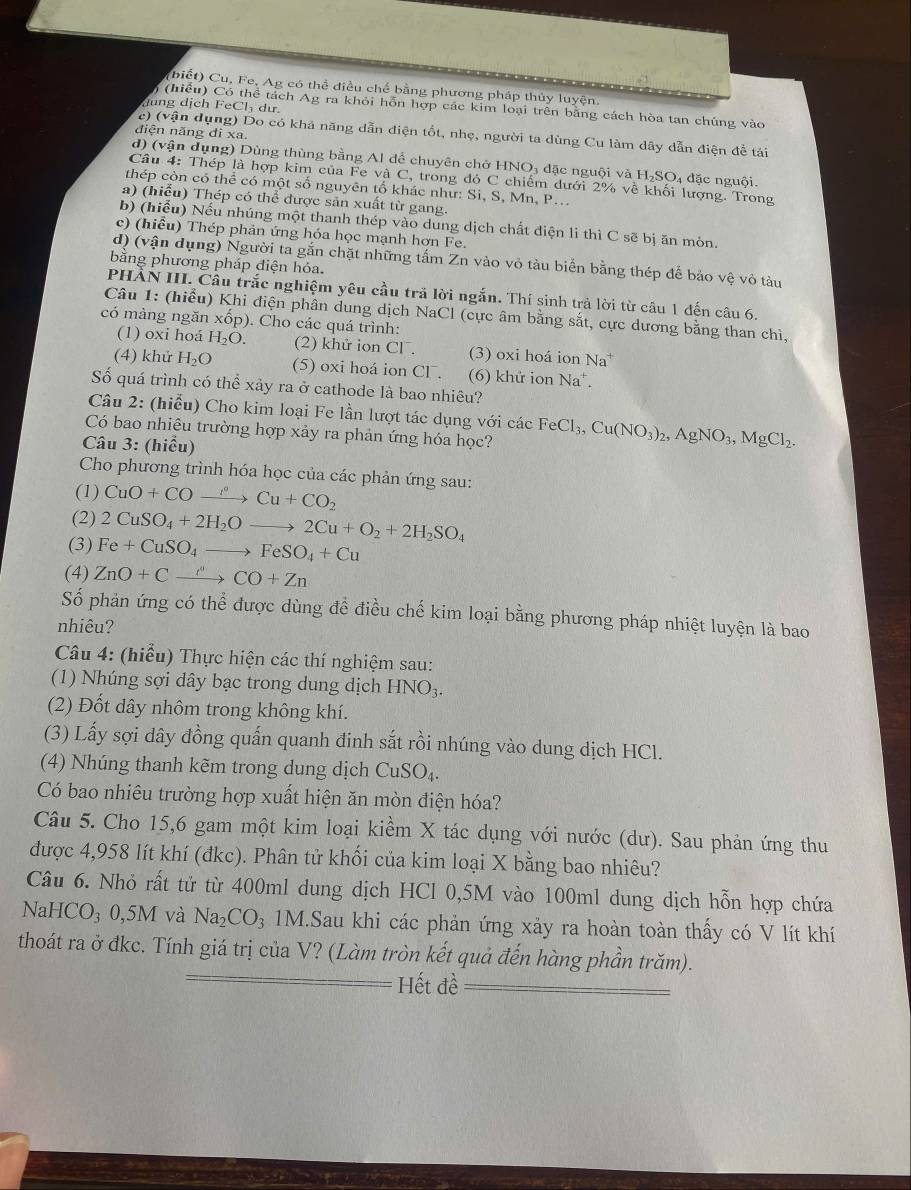 biết) Cu, Fe, Ag có thể điều chế bằng phương pháp thủy luyện.
dung dịch FeCl₃ dư.
) (hiểu) Có thể tách Ag ra khỏi hỗn hợp các kim loại trên bằng cách hòa tan chúng vào
điện năng di xa
c) (vận dụng) Do có khả năng dẫn điện tốt, nhẹ, người ta dùng Cu làm dây dẫn điện đề tải
d) (vận dụng) Dùng thùng bằng Al để chuyên chở HNO₃ đặc nguội và H₂SO₄ đặc nguội.
Câu 4: Thép là hợp kim của Fe và C, trong đỏ C chiếm dưới 2% về khối lượng. Trong
thép còn có thể có một số nguyên tổ khác như: Si, S, Mn, P...
a) (hiểu) Thép có thể được sản xuất từ gang.
b) (hiểu) Nếu nhúng một thanh thép vào dung dịch chất điện li thì C sẽ bị ăn mòn.
c) (hiểu) Thép phản ứng hóa học mạnh hơn Fe.
d) (vận dụng) Người ta gắn chặt những tấm Zn vào vỏ tàu biển bằng thép để bảo vệ vỏ tàu
bằng phương pháp điện hỏa.
PHẢN III. Cầu trắc nghiệm yêu cầu trả lời ngắn. Thí sinh trả lời từ cầu 1 đến câu 6.
Câu 1: (hiểu) Khi điện phân dung dịch NaCl (cực âm bằng sắt, cực dương bằng than chì,
có màng ngăn xốp). Cho các quá trình:
(1) oxi hoá H_2O. (2) khử ion Cl . (3) oxi hoá ion Na
(4) khử H_2O (5) oxi hoá ion Cl . (6) khử ion Na^+.
Số quá trình có thể xảy ra ở cathode là bao nhiêu?
Câu 2: (hiểu) Cho kim loại Fe lần lượt tác dụng với các
Có bao nhiêu trường hợp xảy ra phản ứng hóa học? FeCl_3,Cu(NO_3)_2,AgNO_3,MgCl_2.
Câu 3: (hiểu)
Cho phương trình hóa học của các phản ứng sau:
(1) CuO+COto^(l^circ)Cu+CO_2
(2) 2CuSO_4+2H_2Oto 2Cu+O_2+2H_2SO_4
(3) Fe+CuSO_4to FeSO_4+Cu
(4) ZnO+Cxrightarrow CO+Zn
Số phản ứng có thể được dùng đễ điều chế kim loại bằng phương pháp nhiệt luyện là bao
nhiêu?
Câu 4: (hiểu) Thực hiện các thí nghiệm sau:
(1) Nhúng sợi dây bạc trong dung dịch HNO_3.
(2) Đốt dây nhôm trong không khí.
(3) Lấy sợi dây đồng quấn quanh đinh sắt rồi nhúng vào dung dịch HCl.
(4) Nhúng thanh kẽm trong dung dịch CuSO_4.
Có bao nhiêu trường hợp xuất hiện ăn mòn điện hóa?
Câu 5. Cho 15,6 gam một kim loại kiềm X tác dụng với nước (dư). Sau phản ứng thu
được 4,958 lít khí (đkc). Phân tử khối của kim loại X bằng bao nhiêu?
Câu 6. Nhỏ rất tử từ 400ml dung dịch HCl 0,5M vào 100ml dung dịch hỗn hợp chứa
NaHCO_30,5M và Na_2CO_3 1M.Sau khi các phản ứng xảy ra hoàn toàn thấy có V lít khí
thoát ra ở đkc. Tính giá trị của V? (Làm tròn kết quả đến hàng phần trăm).
Hết đề