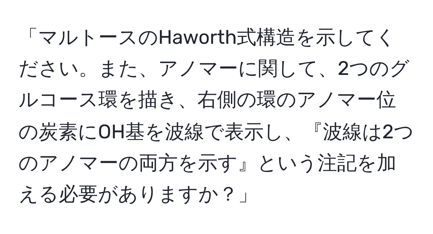 「マルトースのHaworth式構造を示してください。また、アノマーに関して、2つのグルコース環を描き、右側の環のアノマー位の炭素にOH基を波線で表示し、『波線は2つのアノマーの両方を示す』という注記を加える必要がありますか？」