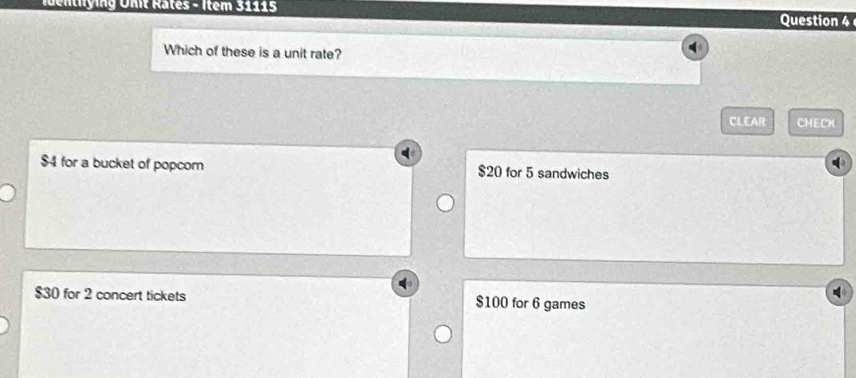 dentlying Unit Râtes - Item 31115
Question 4
Which of these is a unit rate?
CLEAR CHECK
$4 for a bucket of popcom $20 for 5 sandwiches
$30 for 2 concert tickets $100 for 6 games