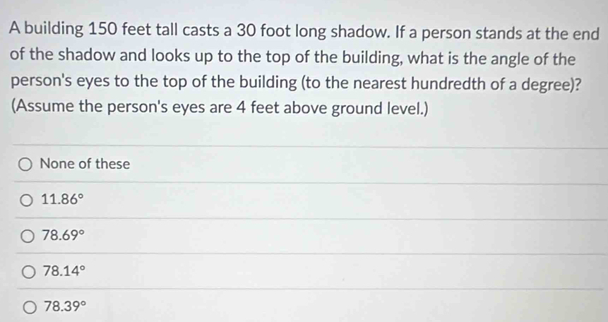 A building 150 feet tall casts a 30 foot long shadow. If a person stands at the end
of the shadow and looks up to the top of the building, what is the angle of the
person's eyes to the top of the building (to the nearest hundredth of a degree)?
(Assume the person's eyes are 4 feet above ground level.)
None of these
11.86°
78.69°
78.14°
78.39°