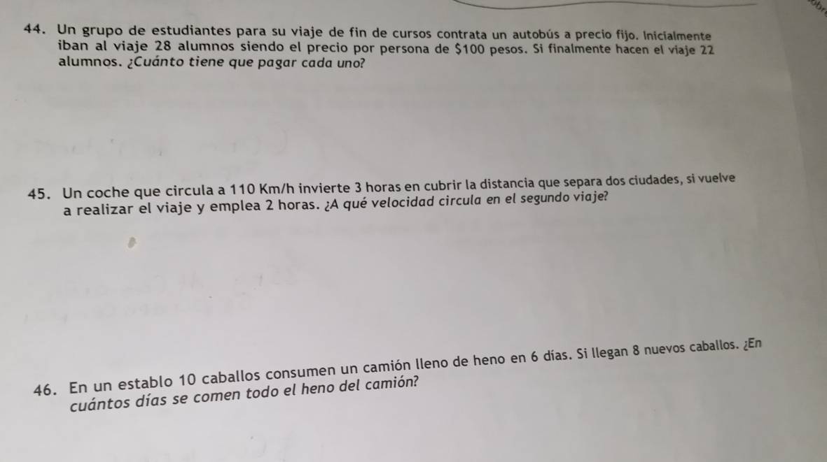 Un grupo de estudiantes para su viaje de fin de cursos contrata un autobús a precio fijo. Inicialmente 
iban al viaje 28 alumnos siendo el precio por persona de $100 pesos. Si finalmente hacen el viaje 22
alumnos. ¿Cuánto tiene que pagar cada uno? 
45. Un coche que circula a 110 Km/h invierte 3 horas en cubrir la distancia que separa dos ciudades, si vuelve 
a realizar el viaje y emplea 2 horas. ¿A qué velocidad circula en el segundo viaje? 
46. En un establo 10 caballos consumen un camión lleno de heno en 6 días. Si llegan 8 nuevos caballos. ¿En 
cuántos días se comen todo el heno del camión?