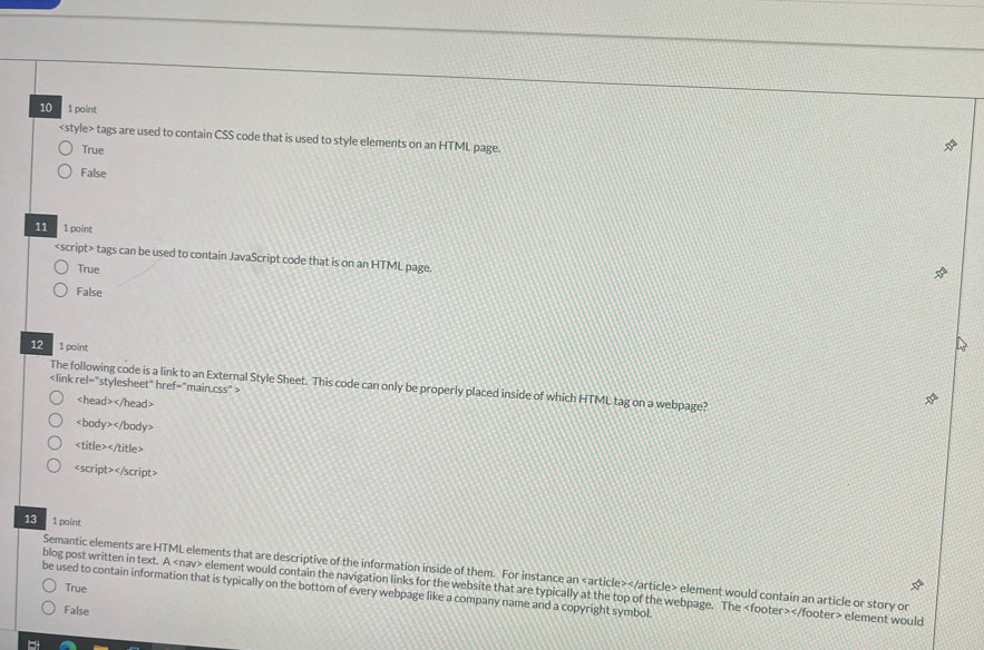 10 1 point
tags are used to contain CSS code that is used to style elements on an HTML page.
True
False
11 1 point

13 1 point
Semantic elements are HTML elements that are descriptive of the information inside of them. For instance an element would contain an article or story or
blog post written in text. A element would contain the navigation links for the website that are typically at the top of the webpage. The element would
True
be used to contain information that is typically on the bottom of every webpage like a company name and a copyright symbol.
False