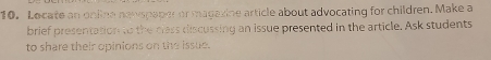 Locate an online nawspaper or magazine article about advocating for children. Make a 
brief presentation to the class discussing an issue presented in the article. Ask students 
to share their opinions on the issue.