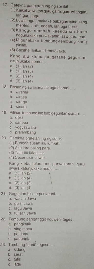 Gatekna paugeran ing ngisor iki!
(1) Kaiket wewaton guru gatra, guru wilangan,
Ian guru lagu.
(2) Luwih ngutamakake babagan isine kang
mentes, apik, endah, lan uga becik.
(3)Kanggo nambah kaendahan basa
nggunakake purwakanthi sawetara bae.
(4) Migunakake tembung-tembung kang
pinilih.
(5) Cacahe larikan ditemtokake.
Kang ora klebu paugerane geguritan
ditunjukake nomer ....
a. (1) lan (2)
b. (1) lan (5)
c. (2) lan (4)
d. (3) Ian (4)
18. Rasaning swasana ati uga diarani ...
a. wirama
b. wirasa
c. wiraga
d. wicara
19. Pilihan tembung ing bab geguritan diarani .
a. diksi
b. sanepa
c. yogyaswara
d. pralambang
20. Gatekna pratelan ing ngisor iki!
(1) Bungah susah iku lumrah.
(2) Aku lara paling para.
(3) Tata titi tatas titis.
(4) Cecer cicir cewet.
Kang klebu tuladhane purwakanthi guru
swara katunjukake nomer ....
a. (1) lan (2)
b. (1) lan (4)
c. (2) lan (3)
d. (3) lan (4)
21. Geguritan bisa uga diarani ....
a. wacan Jawa
b. puisi Jawa
c. lagu Jawa
d. tulisan Jawa
22. Tembung panganggit nduweni teges ....
a. pangkritik
b. sing maca
c. pamaos
d. pangripta
23. Tembung “gurit” tegese ..
a. kidung
b. serat
c. tulis
d. lagu