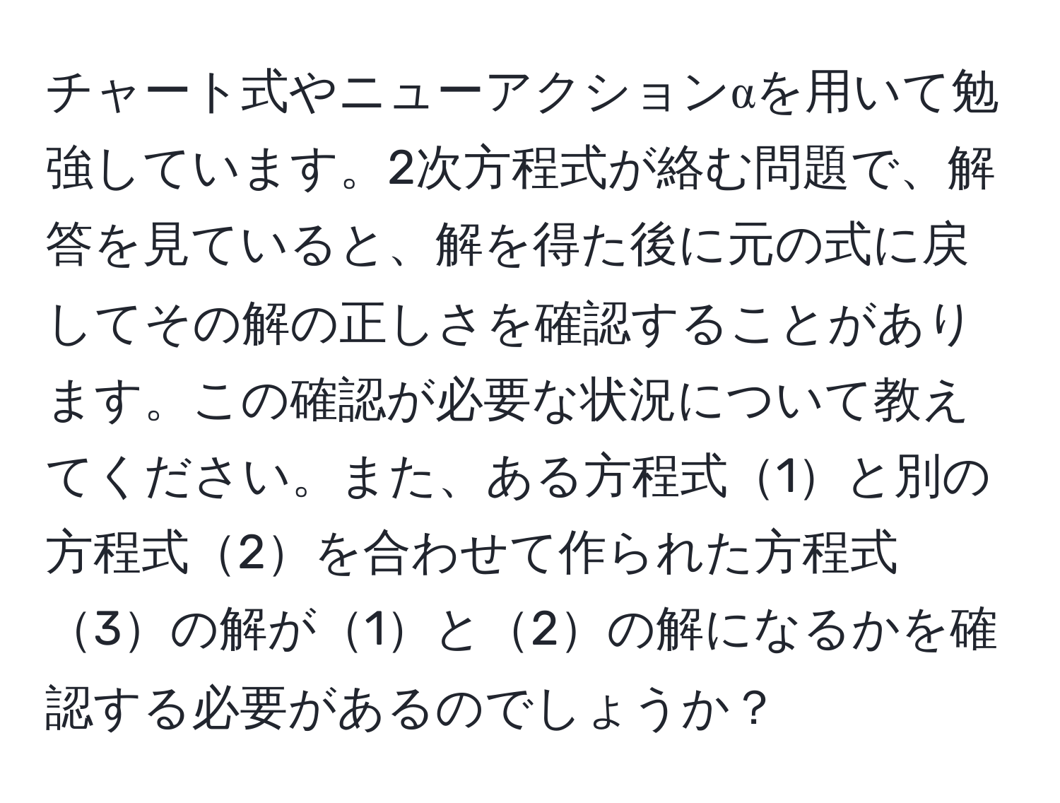 チャート式やニューアクションαを用いて勉強しています。2次方程式が絡む問題で、解答を見ていると、解を得た後に元の式に戻してその解の正しさを確認することがあります。この確認が必要な状況について教えてください。また、ある方程式1と別の方程式2を合わせて作られた方程式3の解が1と2の解になるかを確認する必要があるのでしょうか？