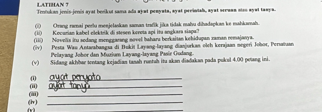 LATIHAN 7 
Tentukan jenis-jenis ayat berikut sama ada ayat penyata, ayat perintah, ayat seruan atau ayat tanya. 
(i) Orang ramai perlu menjelaskan saman trafik jika tidak mahu dihadapkan ke mahkamah. 
(ii) Kecurian kabel elektrik di stesen kereta api itu angkara siapa? 
(iii) Novelis itu sedang menggarang novel baharu berkaitan kehidupan zaman remajanya. 
(iv) Pesta Wau Antarabangsa di Bukit Layang-layang dianjurkan oleh kerajaan negeri Johor, Persatuan 
Pelayang Johor dan Muzium Layang-layang Pasir Gudang. 
(v) Sidang akhbar tentang kejadian tanah runtuh itu akan diadakan pada pukul 4.00 petang ini. 
(i) 
_ 
(ii) 
_ 
(iii)_ 
(iv)_ 
(v) 
_